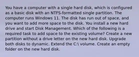 You have a computer with a single hard disk, which is configured as a basic disk with an NTFS-formatted single partition. The computer runs Windows 11. The disk has run out of space, and you want to add more space to the disk. You install a new hard drive and start Disk Management. Which of the following is a required task to add space to the existing volume? Create a new partition without a drive letter on the new hard disk. Upgrade both disks to dynamic. Extend the C: volume. Create an empty folder on the new hard disk.