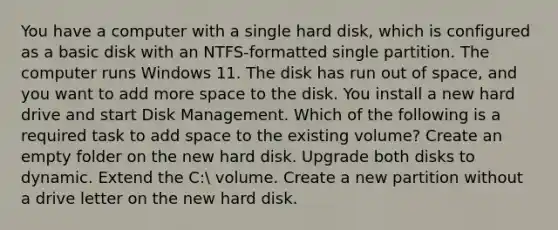 You have a computer with a single hard disk, which is configured as a basic disk with an NTFS-formatted single partition. The computer runs Windows 11. The disk has run out of space, and you want to add more space to the disk. You install a new hard drive and start Disk Management. Which of the following is a required task to add space to the existing volume? Create an empty folder on the new hard disk. Upgrade both disks to dynamic. Extend the C: volume. Create a new partition without a drive letter on the new hard disk.