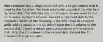 Your computer has a single hard disk with a single volume that is used by the C: drive. You have previously upgraded the disk to a dynamic disk. The disk has run out of space, so you want to add more space to the C: volume. You add a new hard disk to the computer. Which of the following is the BEST step to complete while adding space to the C: drive? Span the C: volume to the second disk. Create a mount point using space on the second disk. Strip the C: volume to the second disk. Extend the C: volume to the second disk.