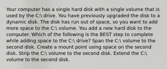 Your computer has a single hard disk with a single volume that is used by the C: drive. You have previously upgraded the disk to a dynamic disk. The disk has run out of space, so you want to add more space to the C: volume. You add a new hard disk to the computer. Which of the following is the BEST step to complete while adding space to the C: drive? Span the C: volume to the second disk. Create a mount point using space on the second disk. Strip the C: volume to the second disk. Extend the C: volume to the second disk.