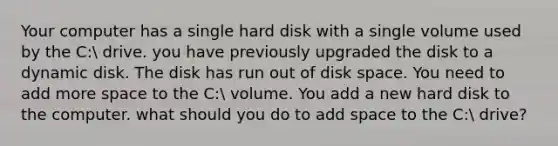 Your computer has a single hard disk with a single volume used by the C: drive. you have previously upgraded the disk to a dynamic disk. The disk has run out of disk space. You need to add more space to the C: volume. You add a new hard disk to the computer. what should you do to add space to the C: drive?