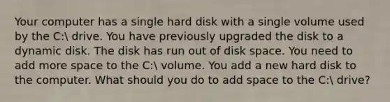 Your computer has a single hard disk with a single volume used by the C: drive. You have previously upgraded the disk to a dynamic disk. The disk has run out of disk space. You need to add more space to the C: volume. You add a new hard disk to the computer. What should you do to add space to the C: drive?