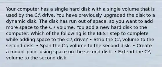 Your computer has a single hard disk with a single volume that is used by the C: drive. You have previously upgraded the disk to a dynamic disk. The disk has run out of space, so you want to add more space to the C: volume. You add a new hard disk to the computer. Which of the following is the BEST step to complete while adding space to the C: drive? • Strip the C: volume to the second disk. • Span the C: volume to the second disk. • Create a mount point using space on the second disk. • Extend the C: volume to the second disk.