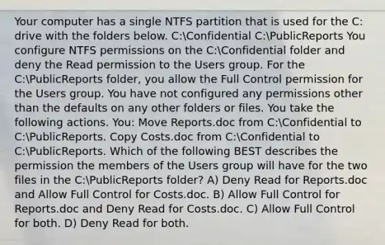 Your computer has a single NTFS partition that is used for the C: drive with the folders below. C:Confidential C:PublicReports You configure NTFS permissions on the C:Confidential folder and deny the Read permission to the Users group. For the C:PublicReports folder, you allow the Full Control permission for the Users group. You have not configured any permissions other than the defaults on any other folders or files. You take the following actions. You: Move Reports.doc from C:Confidential to C:PublicReports. Copy Costs.doc from C:Confidential to C:PublicReports. Which of the following BEST describes the permission the members of the Users group will have for the two files in the C:PublicReports folder? A) Deny Read for Reports.doc and Allow Full Control for Costs.doc. B) Allow Full Control for Reports.doc and Deny Read for Costs.doc. C) Allow Full Control for both. D) Deny Read for both.