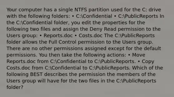 Your computer has a single NTFS partition used for the C: drive with the following folders: • C:Confidential • C:PublicReports In the C:Confidential folder, you edit the properties for the following two files and assign the Deny Read permission to the Users group: • Reports.doc • Costs.doc The C:PublicReports folder allows the Full Control permission to the Users group. There are no other permissions assigned except for the default permissions. You then take the following actions: • Move Reports.doc from C:Confidential to C:PublicReports. • Copy Costs.doc from C:Confidential to C:PublicReports. Which of the following BEST describes the permission the members of the Users group will have for the two files in the C:PublicReports folder?