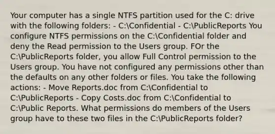 Your computer has a single NTFS partition used for the C: drive with the following folders: - C:Confidential - C:PublicReports You configure NTFS permissions on the C:Confidential folder and deny the Read permission to the Users group. FOr the C:PublicReports folder, you allow Full Control permission to the Users group. You have not configured any permissions other than the defaults on any other folders or files. You take the following actions: - Move Reports.doc from C:Confidential to C:PublicReports - Copy Costs.doc from C:Confidential to C:Public Reports. What permissions do members of the Users group have to these two files in the C:PublicReports folder?