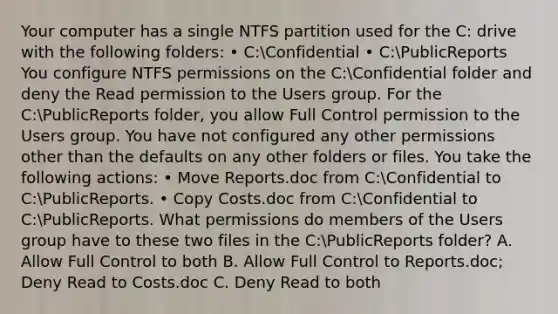 Your computer has a single NTFS partition used for the C: drive with the following folders: • C:Confidential • C:PublicReports You configure NTFS permissions on the C:Confidential folder and deny the Read permission to the Users group. For the C:PublicReports folder, you allow Full Control permission to the Users group. You have not configured any other permissions other than the defaults on any other folders or files. You take the following actions: • Move Reports.doc from C:Confidential to C:PublicReports. • Copy Costs.doc from C:Confidential to C:PublicReports. What permissions do members of the Users group have to these two files in the C:PublicReports folder? A. Allow Full Control to both B. Allow Full Control to Reports.doc; Deny Read to Costs.doc C. Deny Read to both