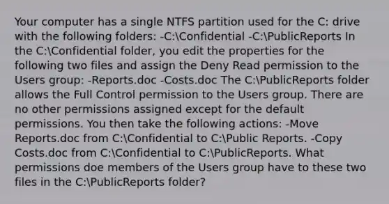 Your computer has a single NTFS partition used for the C: drive with the following folders: -C:Confidential -C:PublicReports In the C:Confidential folder, you edit the properties for the following two files and assign the Deny Read permission to the Users group: -Reports.doc -Costs.doc The C:PublicReports folder allows the Full Control permission to the Users group. There are no other permissions assigned except for the default permissions. You then take the following actions: -Move Reports.doc from C:Confidential to C:Public Reports. -Copy Costs.doc from C:Confidential to C:PublicReports. What permissions doe members of the Users group have to these two files in the C:PublicReports folder?