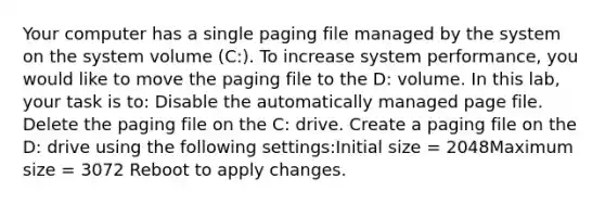 Your computer has a single paging file managed by the system on the system volume (C:). To increase system performance, you would like to move the paging file to the D: volume. In this lab, your task is to: Disable the automatically managed page file. Delete the paging file on the C: drive. Create a paging file on the D: drive using the following settings:Initial size = 2048Maximum size = 3072 Reboot to apply changes.