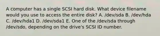 A computer has a single SCSI hard disk. What device filename would you use to access the entire disk? A. /dev/sda B. /dev/hda C. /dev/hda1 D. /dev/sda1 E. One of the /dev/sda through /dev/sdo, depending on the drive's SCSI ID number.