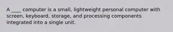 A ____ computer is a small, lightweight personal computer with screen, keyboard, storage, and processing components integrated into a single unit.