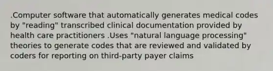 .Computer software that automatically generates medical codes by "reading" transcribed clinical documentation provided by health care practitioners .Uses "natural language processing" theories to generate codes that are reviewed and validated by coders for reporting on third-party payer claims