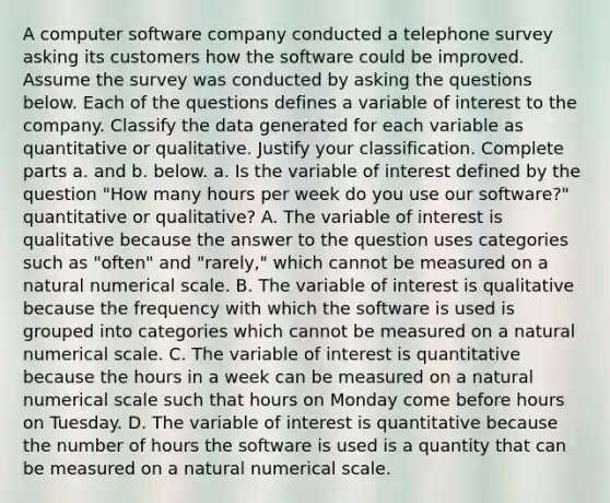 A computer software company conducted a telephone survey asking its customers how the software could be improved. Assume the survey was conducted by asking the questions below. Each of the questions defines a variable of interest to the company. Classify the data generated for each variable as quantitative or qualitative. Justify your classification. Complete parts a. and b. below. a. Is the variable of interest defined by the question "How many hours per week do you use our software?" quantitative or qualitative? A. The variable of interest is qualitative because the answer to the question uses categories such as "often" and "rarely," which cannot be measured on a natural numerical scale. B. The variable of interest is qualitative because the frequency with which the software is used is grouped into categories which cannot be measured on a natural numerical scale. C. The variable of interest is quantitative because the hours in a week can be measured on a natural numerical scale such that hours on Monday come before hours on Tuesday. D. The variable of interest is quantitative because the number of hours the software is used is a quantity that can be measured on a natural numerical scale.