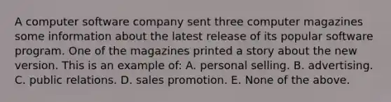 A computer software company sent three computer magazines some information about the latest release of its popular software program. One of the magazines printed a story about the new version. This is an example of: A. personal selling. B. advertising. C. public relations. D. sales promotion. E. None of the above.