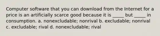 Computer software that you can download from the Internet for a price is an artificially scarce good because it is _____ but _____ in consumption. a. nonexcludable; nonrival b. excludable; nonrival c. excludable; rival d. nonexcludable; rival