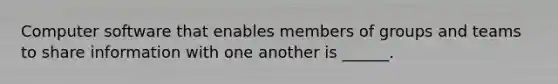 Computer software that enables members of groups and teams to share information with one another is ______.