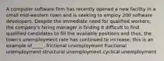 A computer software firm has recently opened a new facility in a small mid-western town and is seeking to employ 200 software developers. Despite the immediate need for qualified workers, the company's hiring manager is finding it difficult to find qualified candidates to fill the available positions and thus, the town's unemployment rate has continued to increase; this is an example of_____. frictional unemployment fractional unemployment structural unemployment cyclical unemployment