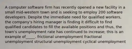 A computer software firm has recently opened a new facility in a small mid-western town and is seeking to employ 200 software developers. Despite the immediate need for qualified workers, the company's hiring manager is finding it difficult to find qualified candidates to fill the available positions and thus, the town's unemployment rate has continued to increase; this is an example of_____. frictional unemployment fractional unemployment structural unemployment cyclical unemployment