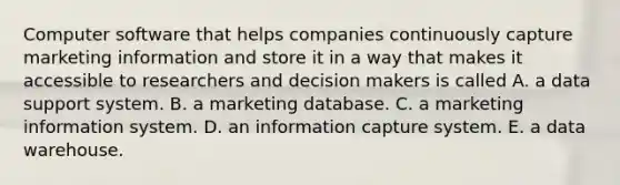 Computer software that helps companies continuously capture marketing information and store it in a way that makes it accessible to researchers and decision makers is called A. a data support system. B. a marketing database. C. a marketing information system. D. an information capture system. E. a data warehouse.