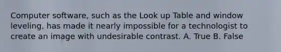 Computer software, such as the Look up Table and window leveling, has made it nearly impossible for a technologist to create an image with undesirable contrast. A. True B. False