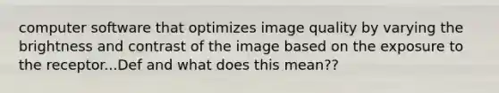 computer software that optimizes image quality by varying the brightness and contrast of the image based on the exposure to the receptor...Def and what does this mean??