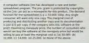 A computer software rm has developed a new and better spreadsheet program. The pro- gram is protected by copyrights, so the rm can act as a monopolist for this product. The demand function for the spreadsheet is q = 50;000 100p. Any single consumer will want only one copy. The marginal cost of producing and distributing another copy and its documentation is just 10 per copy. If the company sells this software at the prot maximizing monopoly price, the number of consumers who would not buy the software at the monopoly price but would be willing to pay at least the marginal cost is: (a) 50,000. (b) 12,000. (c) 14,000. (d) 25,000. (e) None of the above.