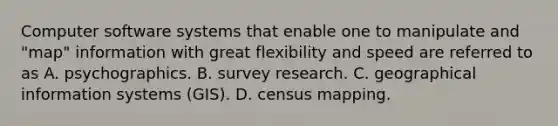 Computer software systems that enable one to manipulate and "map" information with great flexibility and speed are referred to as A. psychographics. B. survey research. C. geographical information systems (GIS). D. census mapping.