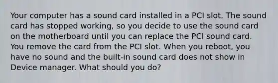 Your computer has a sound card installed in a PCI slot. The sound card has stopped working, so you decide to use the sound card on the motherboard until you can replace the PCI sound card. You remove the card from the PCI slot. When you reboot, you have no sound and the built-in sound card does not show in Device manager. What should you do?