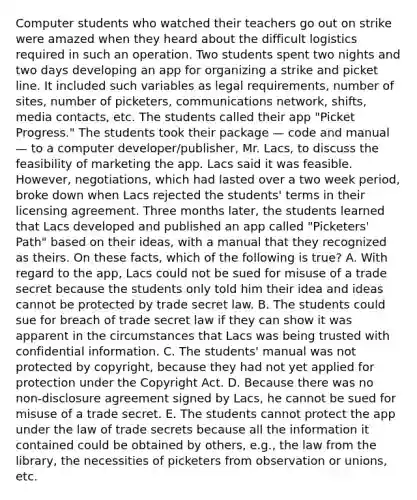 Computer students who watched their teachers go out on strike were amazed when they heard about the difficult logistics required in such an operation. Two students spent two nights and two days developing an app for organizing a strike and picket line. It included such variables as legal requirements, number of sites, number of picketers, communications network, shifts, media contacts, etc. The students called their app "Picket Progress." The students took their package — code and manual — to a computer developer/publisher, Mr. Lacs, to discuss the feasibility of marketing the app. Lacs said it was feasible. However, negotiations, which had lasted over a two week period, broke down when Lacs rejected the students' terms in their licensing agreement. Three months later, the students learned that Lacs developed and published an app called "Picketers' Path" based on their ideas, with a manual that they recognized as theirs. On these facts, which of the following is true? A. With regard to the app, Lacs could not be sued for misuse of a trade secret because the students only told him their idea and ideas cannot be protected by trade secret law. B. The students could sue for breach of trade secret law if they can show it was apparent in the circumstances that Lacs was being trusted with confidential information. C. The students' manual was not protected by copyright, because they had not yet applied for protection under the Copyright Act. D. Because there was no non-disclosure agreement signed by Lacs, he cannot be sued for misuse of a trade secret. E. The students cannot protect the app under the law of trade secrets because all the information it contained could be obtained by others, e.g., the law from the library, the necessities of picketers from observation or unions, etc.