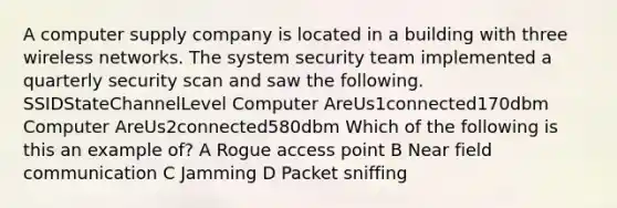 A computer supply company is located in a building with three wireless networks. The system security team implemented a quarterly security scan and saw the following. SSIDStateChannelLevel Computer AreUs1connected170dbm Computer AreUs2connected580dbm Which of the following is this an example of? A Rogue access point B Near field communication C Jamming D Packet sniffing