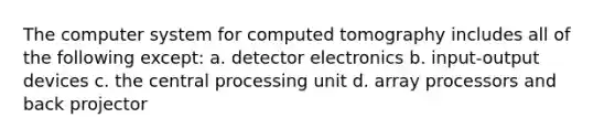 The computer system for computed tomography includes all of the following except: a. detector electronics b. input-output devices c. the central processing unit d. array processors and back projector