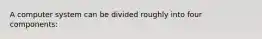 A computer system can be divided roughly into four components: