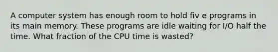 A computer system has enough room to hold fiv e programs in its main memory. These programs are idle waiting for I/O half the time. What fraction of the CPU time is wasted?