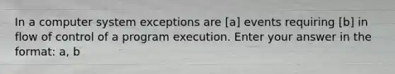 In a computer system exceptions are [a] events requiring [b] in flow of control of a program execution. Enter your answer in the format: a, b