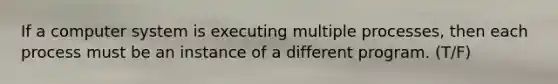 If a computer system is executing multiple processes, then each process must be an instance of a different program. (T/F)