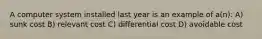 A computer system installed last year is an example of a(n): A) sunk cost B) relevant cost C) differential cost D) avoidable cost