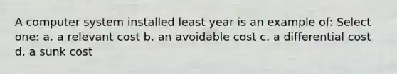 A computer system installed least year is an example of: Select one: a. a relevant cost b. an avoidable cost c. a differential cost d. a sunk cost