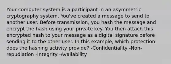 Your computer system is a participant in an asymmetric cryptography system. You've created a message to send to another user. Before transmission, you hash the message and encrypt the hash using your private key. You then attach this encrypted hash to your message as a digital signature before sending it to the other user. In this example, which protection does the hashing activity provide? -Confidentiality -Non-repudiation -Integrity -Availability