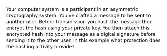 Your computer system is a participant in an asymmetric cryptography system. You've crafted a message to be sent to another user. Before transmission you hash the message then encrypt the hash using your private key. You then attach this encrypted hash into your message as a digital signature before sending it to the other user. In this example what protection does the hashing activity provide?