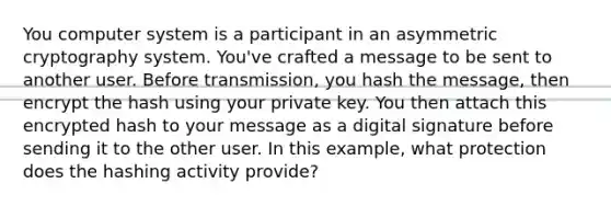 You computer system is a participant in an asymmetric cryptography system. You've crafted a message to be sent to another user. Before transmission, you hash the message, then encrypt the hash using your private key. You then attach this encrypted hash to your message as a digital signature before sending it to the other user. In this example, what protection does the hashing activity provide?