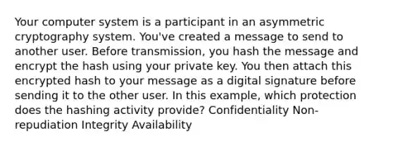 Your computer system is a participant in an asymmetric cryptography system. You've created a message to send to another user. Before transmission, you hash the message and encrypt the hash using your private key. You then attach this encrypted hash to your message as a digital signature before sending it to the other user. In this example, which protection does the hashing activity provide? Confidentiality Non-repudiation Integrity Availability