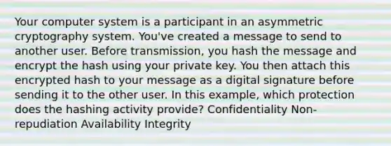 Your computer system is a participant in an asymmetric cryptography system. You've created a message to send to another user. Before transmission, you hash the message and encrypt the hash using your private key. You then attach this encrypted hash to your message as a digital signature before sending it to the other user. In this example, which protection does the hashing activity provide? Confidentiality Non-repudiation Availability Integrity