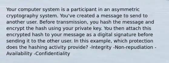 Your computer system is a participant in an asymmetric cryptography system. You've created a message to send to another user. Before transmission, you hash the message and encrypt the hash using your private key. You then attach this encrypted hash to your message as a digital signature before sending it to the other user. In this example, which protection does the hashing activity provide? -Integrity -Non-repudiation -Availability -Confidentiality