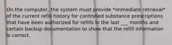 On the computer, the system must provide *immediate retrieval* of the current refill history for controlled substance prescriptions that have been authorized for refills in the last ___ months and certain backup documentation to show that the refill information is correct.