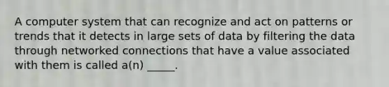 A computer system that can recognize and act on patterns or trends that it detects in large sets of data by filtering the data through networked connections that have a value associated with them is called a(n) _____.