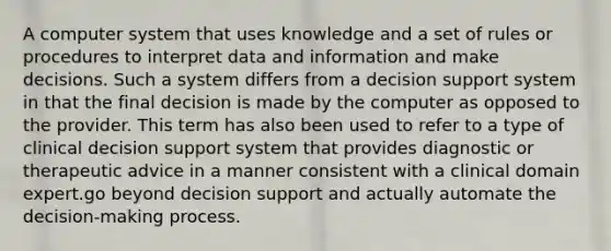 A computer system that uses knowledge and a set of rules or procedures to interpret data and information and make decisions. Such a system differs from a decision support system in that the final decision is made by the computer as opposed to the provider. This term has also been used to refer to a type of clinical decision support system that provides diagnostic or therapeutic advice in a manner consistent with a clinical domain expert.go beyond decision support and actually automate the decision-making process.