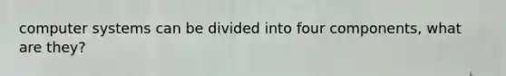 computer systems can be divided into four components, what are they?