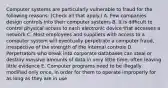 Computer systems are particularly vulnerable to fraud for the following reasons: (Check all that apply.) A. Few companies design controls into their computer systems B. It is difficult to control physical access to each electronic device that accesses a network C. Most employees and suppliers with access to a computer system will eventually perpetrate a computer fraud, irrespective of the strength of the Internal controls D. Perpetrators who break into corporate databases can steal or destroy massive amounts of data in very little time, often leaving little evidence E. Computer programs need to be illegally modified only once, in order for them to operate improperly for as long as they are in use