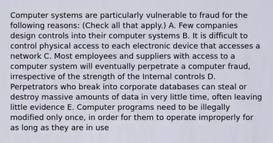 Computer systems are particularly vulnerable to fraud for the following reasons: (Check all that apply.) A. Few companies design controls into their computer systems B. It is difficult to control physical access to each electronic device that accesses a network C. Most employees and suppliers with access to a computer system will eventually perpetrate a computer fraud, irrespective of the strength of the Internal controls D. Perpetrators who break into corporate databases can steal or destroy massive amounts of data in very little time, often leaving little evidence E. Computer programs need to be illegally modified only once, in order for them to operate improperly for as long as they are in use