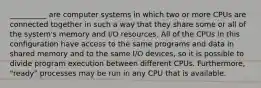 __________ are computer systems in which two or more CPUs are connected together in such a way that they share some or all of the system's memory and I/O resources. All of the CPUs in this configuration have access to the same programs and data in shared memory and to the same I/O devices, so it is possible to divide program execution between different CPUs. Furthermore, "ready" processes may be run in any CPU that is available.